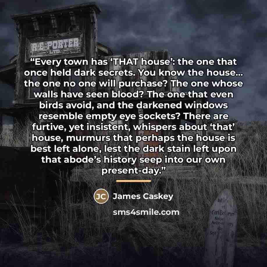 “Every town has ‘THAT house’: the one that once held dark secrets. You know the house… the one no one will purchase? The one whose walls have seen blood? The one that even birds avoid, and the darkened windows resemble empty eye sockets? There are furtive, yet insistent, whispers about ‘that’…” quote by James Caskey