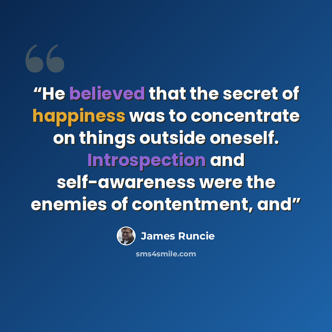 “He believed that the secret of happiness was to concentrate on things outside oneself. Introspection and self-awareness were the enemies of contentment, and” quote by James Runcie
