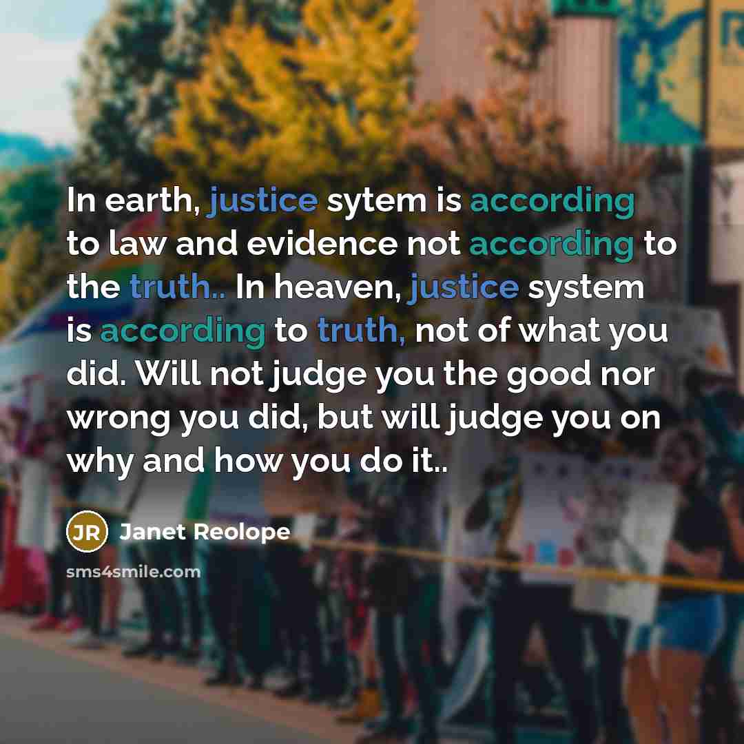 “In earth, justice sytem is according to law and evidence not according to the truth.. In heaven, justice system is according to truth, not of what you did. Will not judge you the good nor wrong you did, but will judge you on why and how you do it..” quote by Janet Reolope