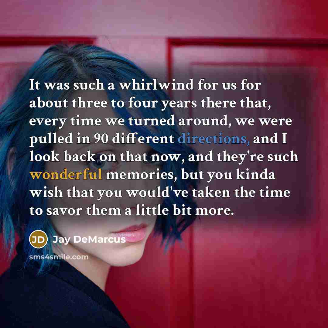 “It was such a whirlwind for us for about three to four years there that, every time we turned around, we were pulled in 90 different directions, and I look back on that now, and they're such wonderful memories, but you kinda wish that you would've taken the time to savor them a little bit more.” quote by Jay DeMarcus