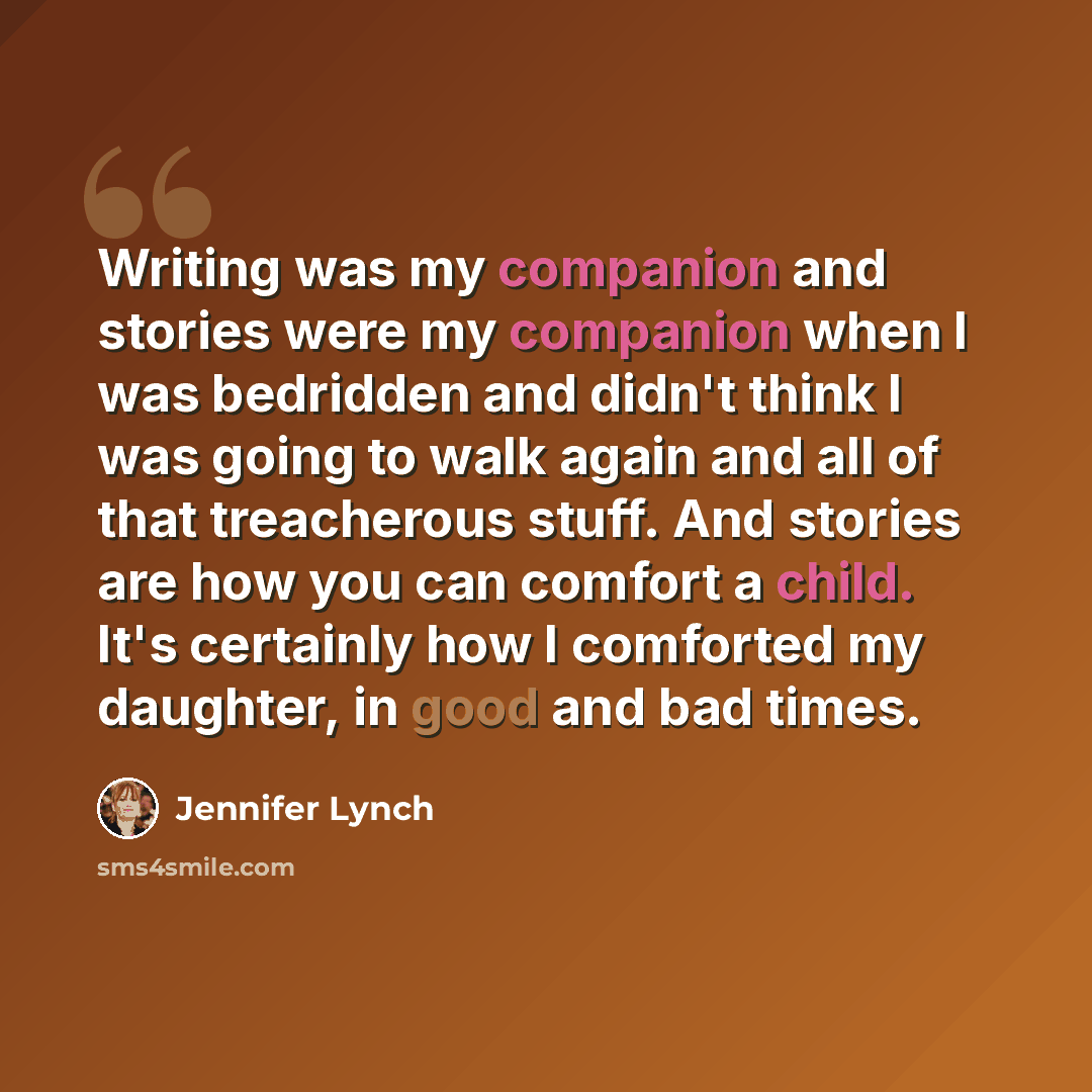 “Writing was my companion and stories were my companion when I was bedridden and didn't think I was going to walk again and all of that treacherous stuff. And stories are how you can comfort a child. It's certainly how I comforted my daughter, in good and bad times.” quote by Jennifer Lynch