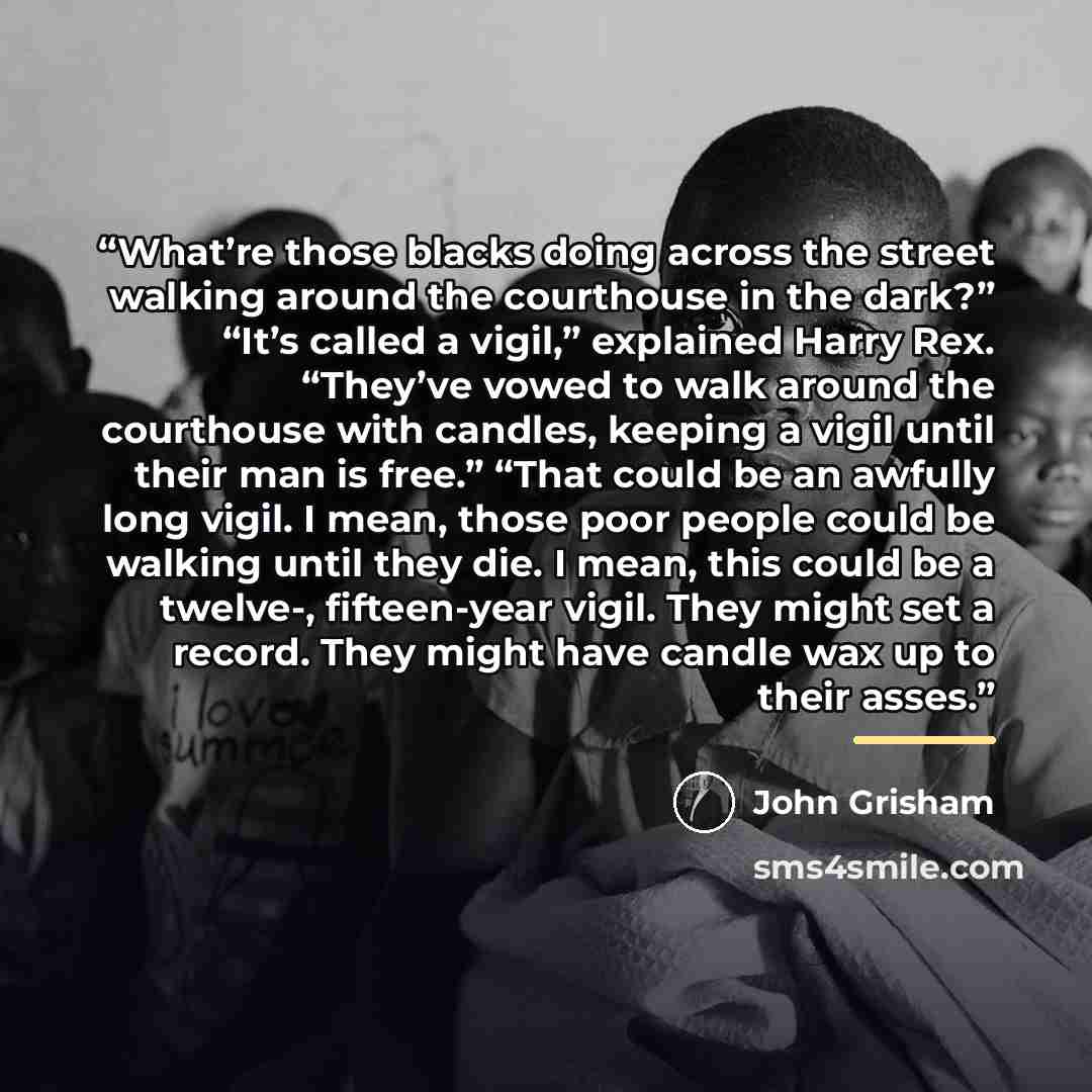 “What’re those blacks doing across the street walking around the courthouse in the dark?” “It’s called a vigil,” explained Harry Rex. “They’ve vowed to walk around the courthouse with candles, keeping a vigil until their man is free.” “That could be an awfully long vigil. I mean, those poor people…” quote by John Grisham