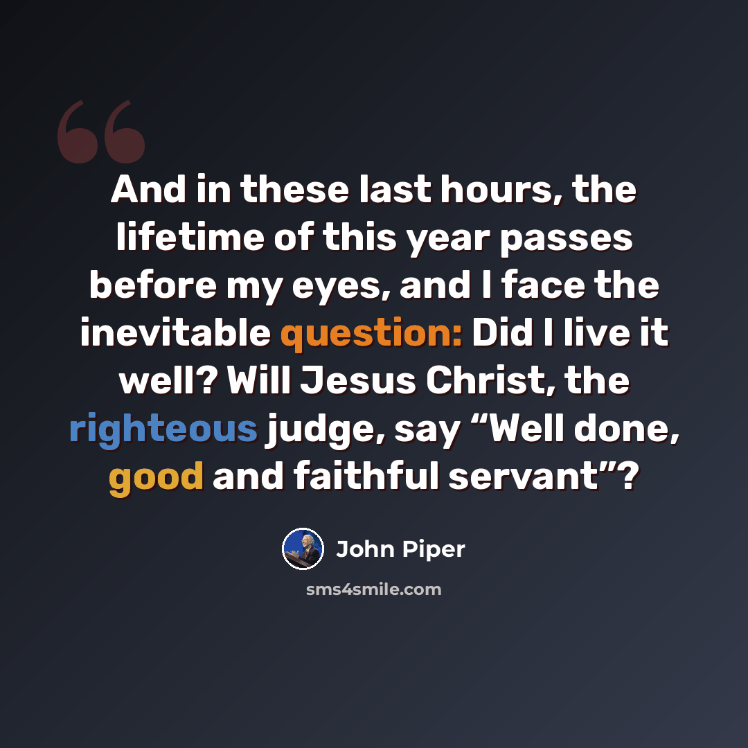 “And in these last hours, the lifetime of this year passes before my eyes, and I face the inevitable question: Did I live it well? Will Jesus Christ, the righteous judge, say “Well done, good and faithful servant”?” quote by John Piper