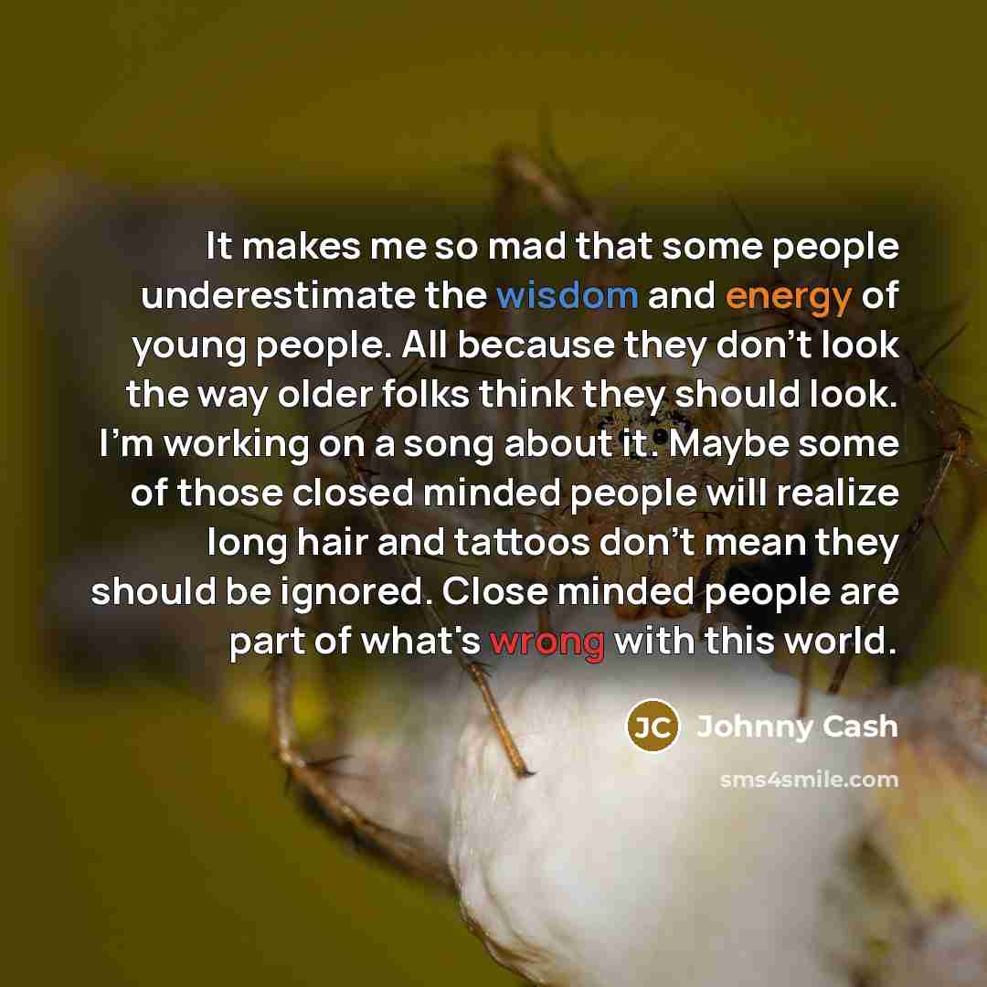 “It makes me so mad that some people underestimate the wisdom and energy of young people. All because they don't look the way older folks think they should look. I'm working on a song about it. Maybe some of those closed minded people will realize long hair and tattoos don't mean they should be…” quote by Johnny Cash