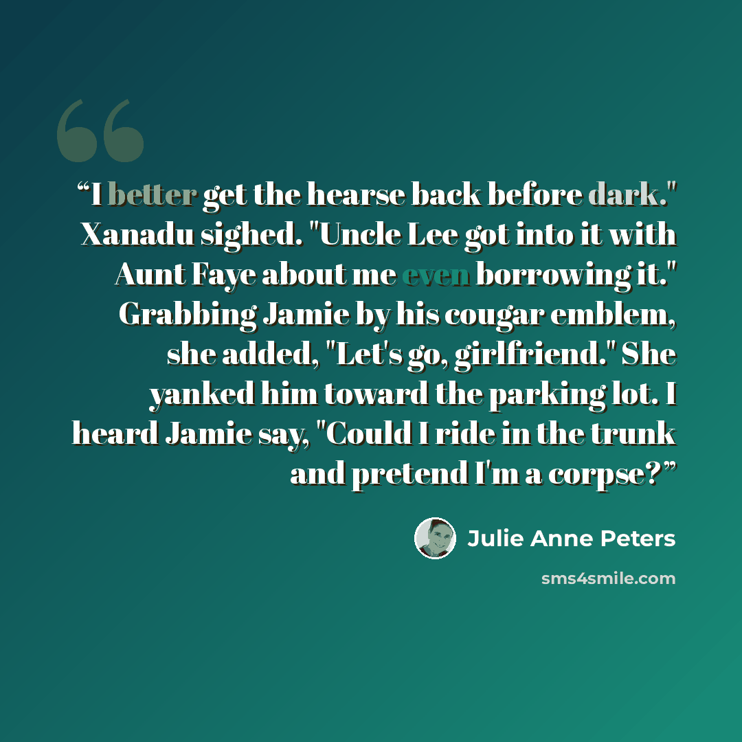 “I better get the hearse back before dark." Xanadu sighed. "Uncle Lee got into it with Aunt Faye about me even borrowing it." Grabbing Jamie by his cougar emblem, she added, "Let's go, girlfriend." She yanked him toward the parking lot. I heard Jamie say, "Could I ride in the trunk and pretend I'm…” quote by Julie Anne Peters