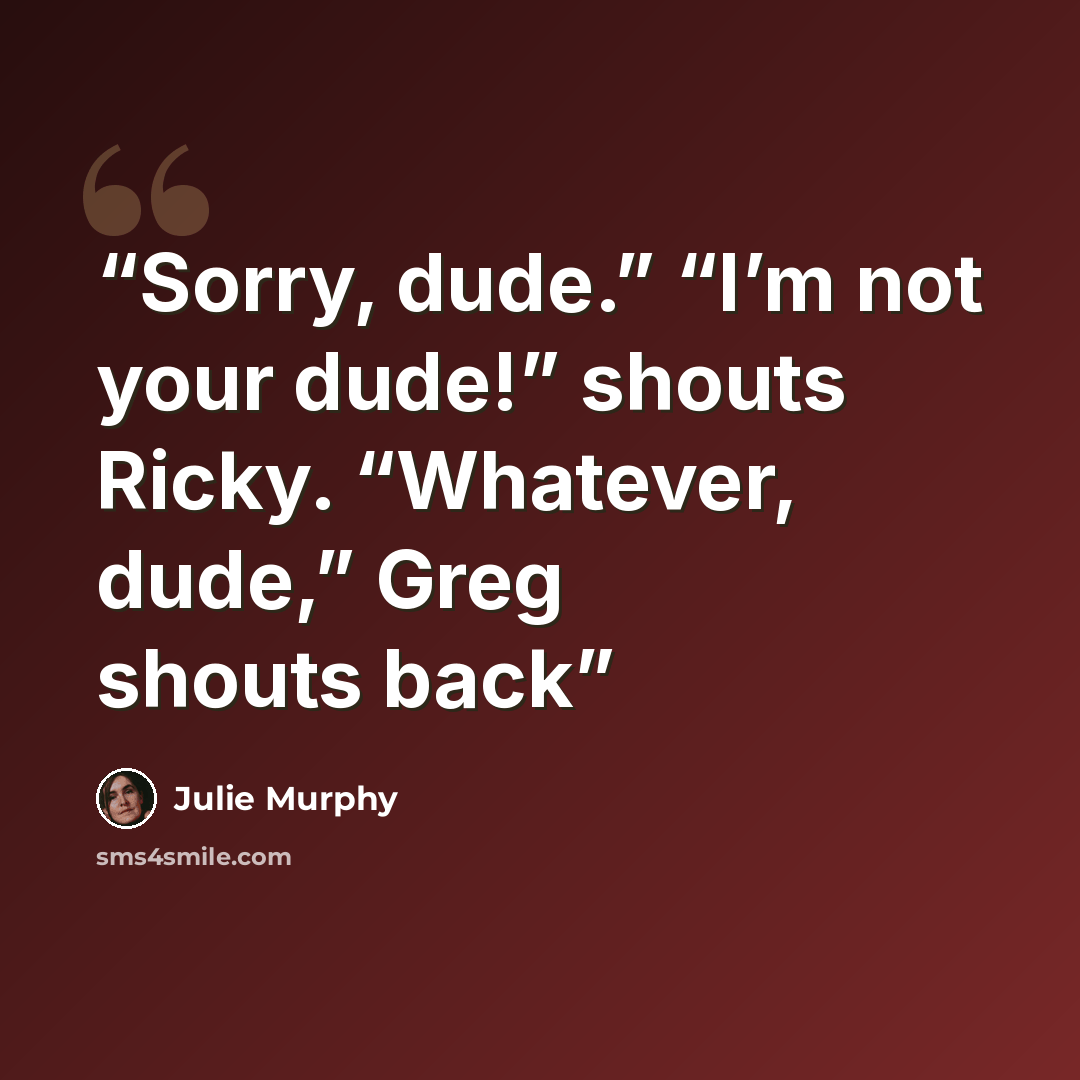 “Sorry, dude.” “I’m not your dude!” shouts Ricky. “Whatever, dude,” Greg shouts back” quote by Julie Murphy