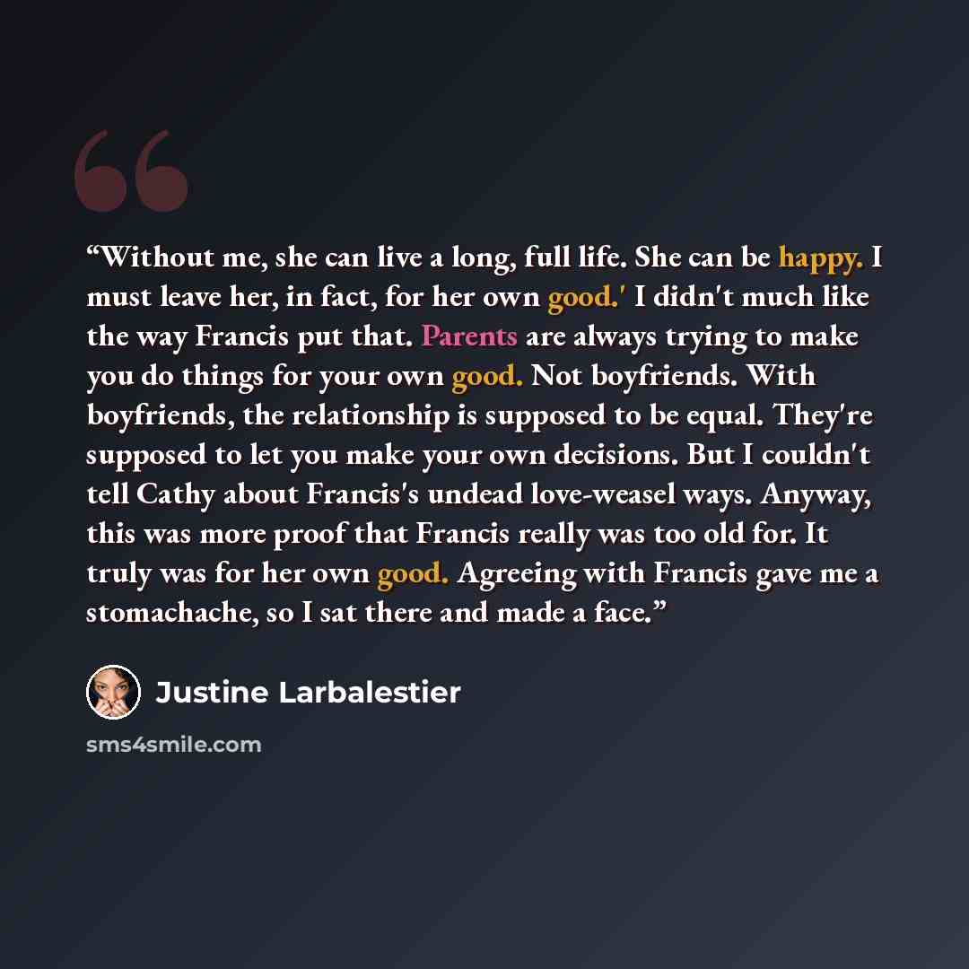 “Without me, she can live a long, full life. She can be happy. I must leave her, in fact, for her own good.' I didn't much like the way Francis put that. Parents are always trying to make you do things for your own good. Not boyfriends. With boyfriends, the relationship is supposed to be equal…” quote by Justine Larbalestier