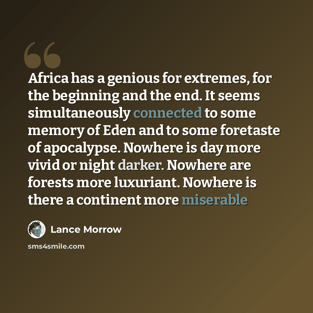 “Africa has a genious for extremes, for the beginning and the end. It seems simultaneously connected to some memory of Eden and to some foretaste of apocalypse. Nowhere is day more vivid or night darker. Nowhere are forests more luxuriant. Nowhere is there a continent more miserable” quote by Lance Morrow
