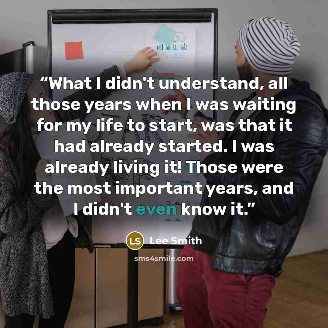 “What I didn't understand, all those years when I was waiting for my life to start, was that it had already started. I was already living it! Those were the most important years, and I didn't even know it.” quote by Lee Smith
