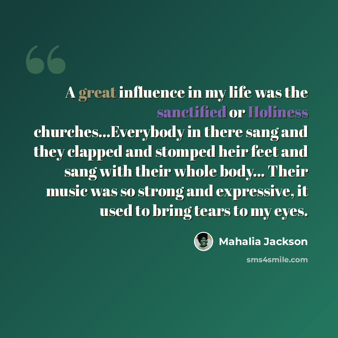 “A great influence in my life was the sanctified or Holiness churches...Everybody in there sang and they clapped and stomped heir feet and sang with their whole body... Their music was so strong and expressive, it used to bring tears to my eyes.” quote by Mahalia Jackson