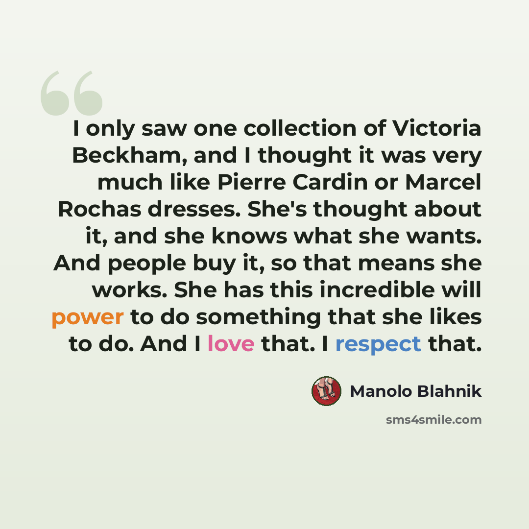“I only saw one collection of Victoria Beckham, and I thought it was very much like Pierre Cardin or Marcel Rochas dresses. She's thought about it, and she knows what she wants. And people buy it, so that means she works. She has this incredible will power to do something that she likes to do. And…” quote by Manolo Blahnik