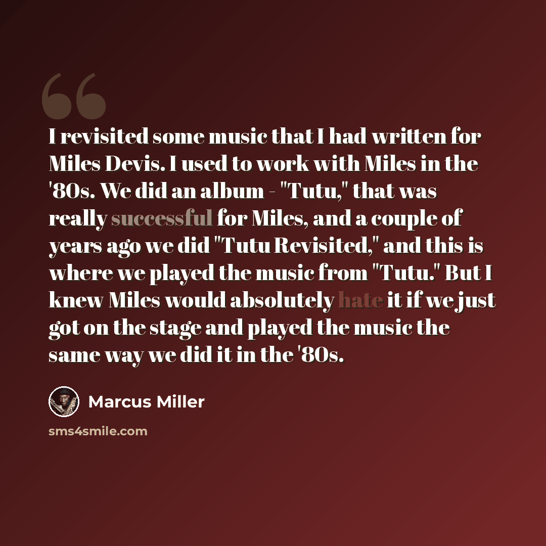 “I revisited some music that I had written for Miles Devis. I used to work with Miles in the '80s. We did an album - "Tutu," that was really successful for Miles, and a couple of years ago we did "Tutu Revisited," and this is where we played the music from "Tutu." But I knew Miles would absolutely…” quote by Marcus Miller