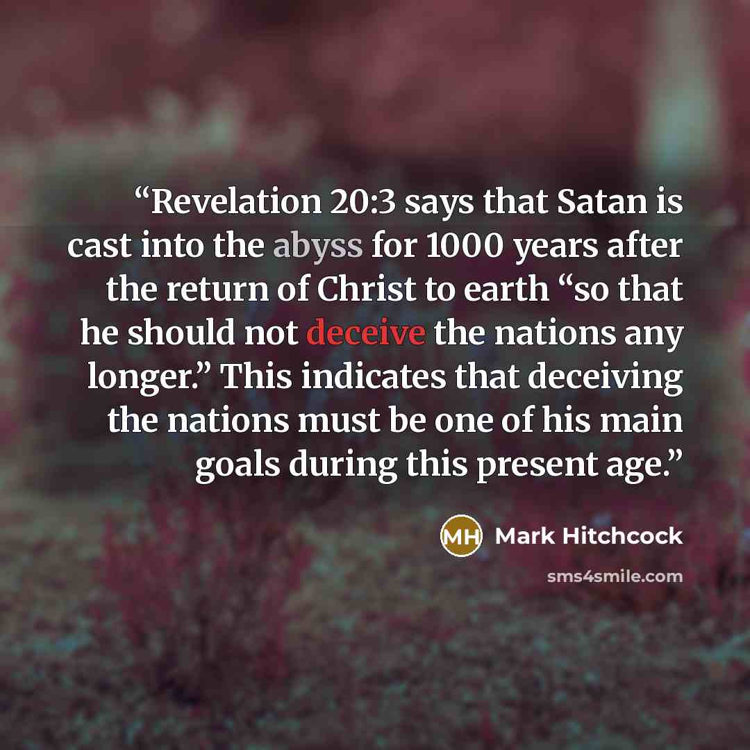 “Revelation 20:3 says that Satan is cast into the abyss for 1000 years after the return of Christ to earth “so that he should not deceive the nations any longer.” This indicates that deceiving the nations must be one of his main goals during this present age.” quote by Mark Hitchcock