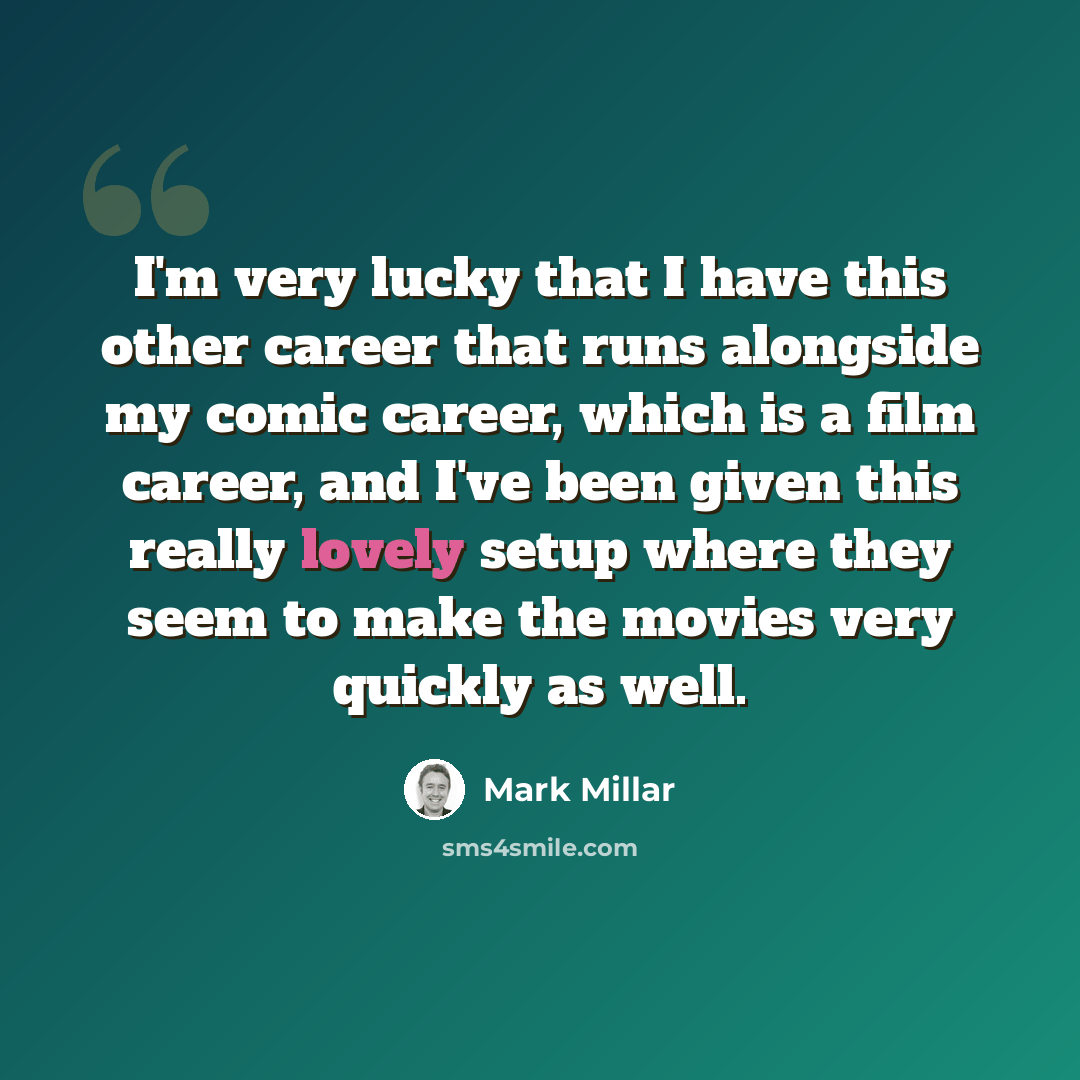 “I'm very lucky that I have this other career that runs alongside my comic career, which is a film career, and I've been given this really lovely setup where they seem to make the movies very quickly as well.” quote by Mark Millar