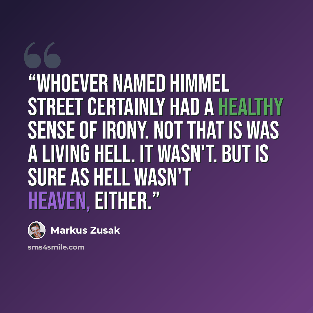 “Whoever named Himmel Street certainly had a healthy sense of irony. Not that is was a living hell. It wasn't. But is sure as hell wasn't heaven, either.” quote by Markus Zusak