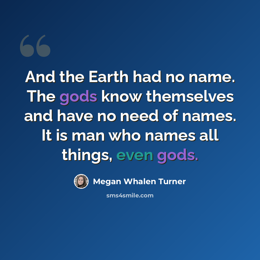“And the Earth had no name. The gods know themselves and have no need of names. It is man who names all things, even gods.” quote by Megan Whalen Turner