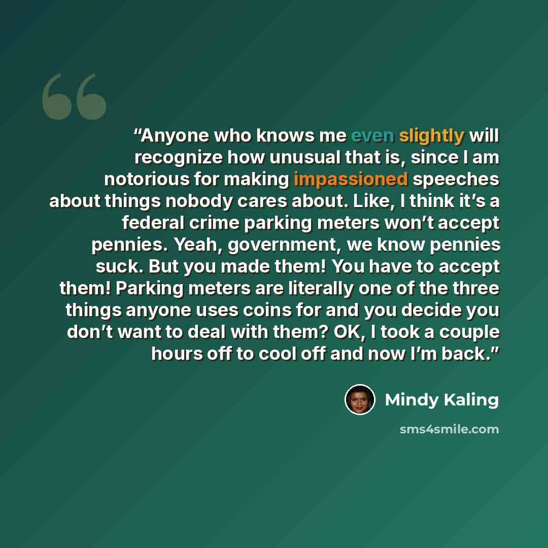 “Anyone who knows me even slightly will recognize how unusual that is, since I am notorious for making impassioned speeches about things nobody cares about. Like, I think it’s a federal crime parking meters won’t accept pennies. Yeah, government, we know pennies suck. But you made them! You have to…” quote by Mindy Kaling