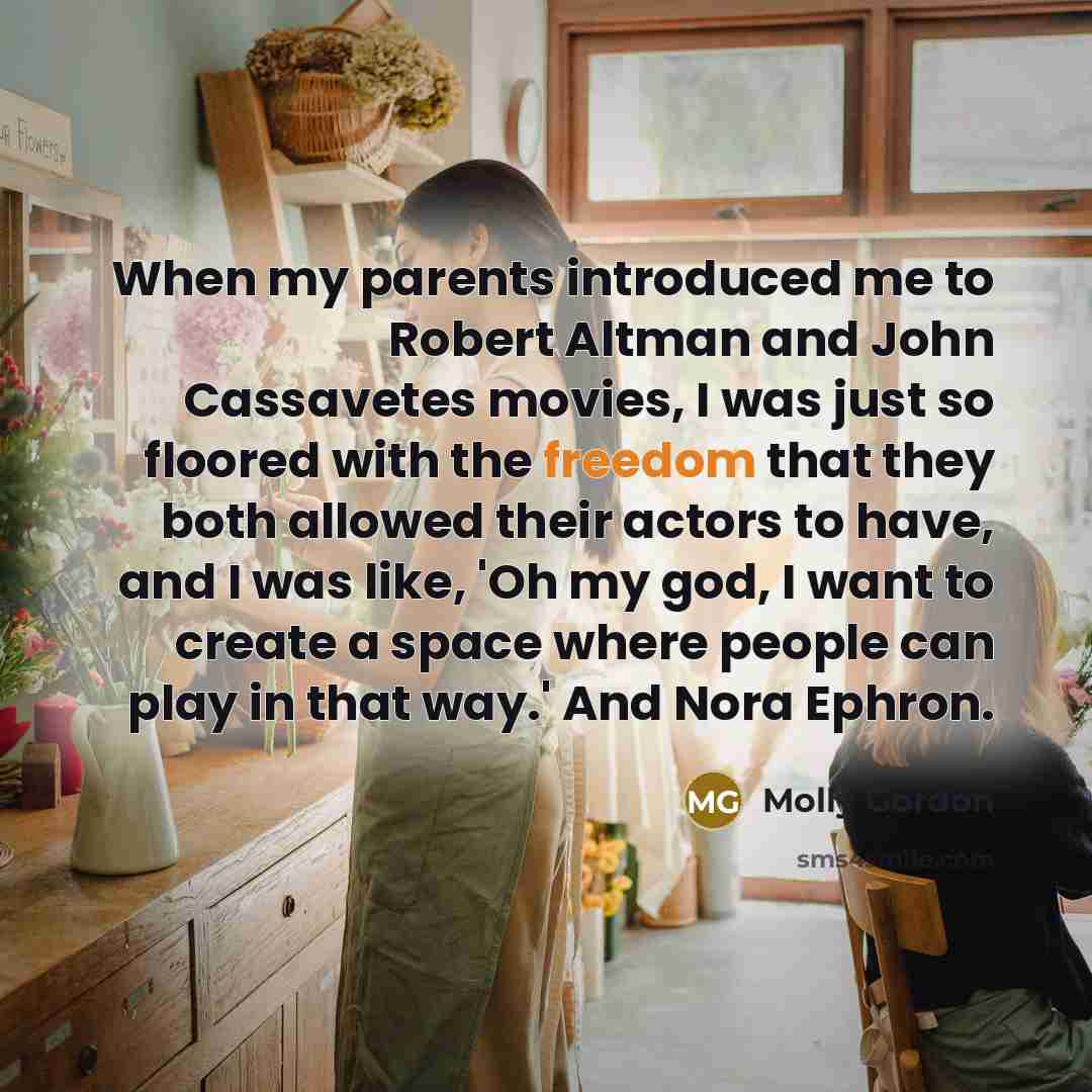 “When my parents introduced me to Robert Altman and John Cassavetes movies, I was just so floored with the freedom that they both allowed their actors to have, and I was like, 'Oh my god, I want to create a space where people can play in that way.' And Nora Ephron.” quote by Molly Gordon
