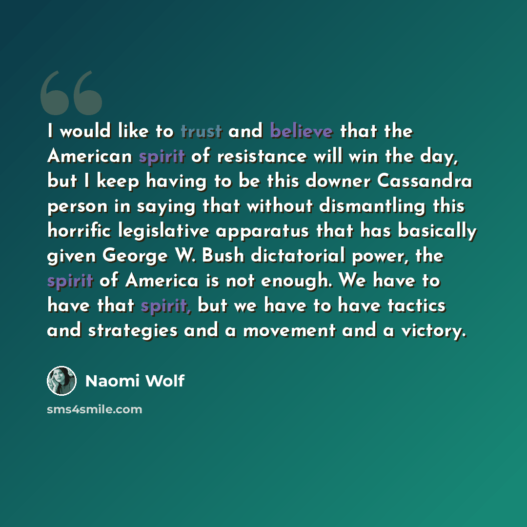 “I would like to trust and believe that the American spirit of resistance will win the day, but I keep having to be this downer Cassandra person in saying that without dismantling this horrific legislative apparatus that has basically given George W. Bush dictatorial power, the spirit of America is…” quote by Naomi Wolf