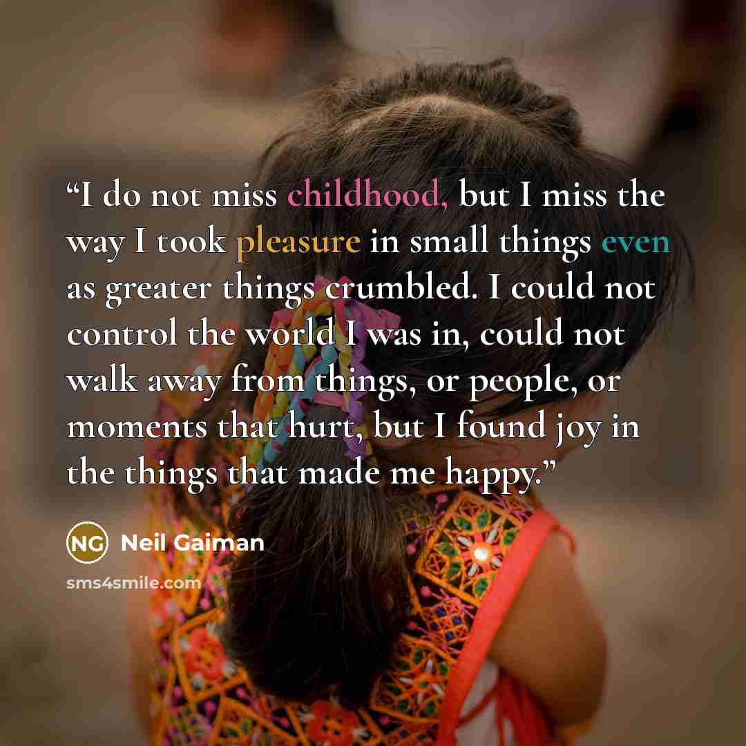 “I do not miss childhood, but I miss the way I took pleasure in small things even as greater things crumbled. I could not control the world I was in, could not walk away from things, or people, or moments that hurt, but I found joy in the things that made me happy.” quote by Neil Gaiman