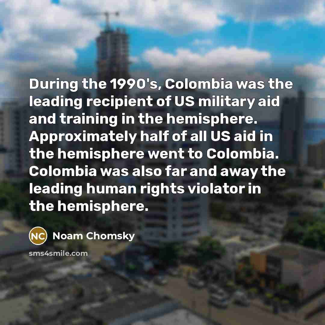 “During the 1990's, Colombia was the leading recipient of US military aid and training in the hemisphere. Approximately half of all US aid in the hemisphere went to Colombia. Colombia was also far and away the leading human rights violator in the hemisphere.” quote by Noam Chomsky