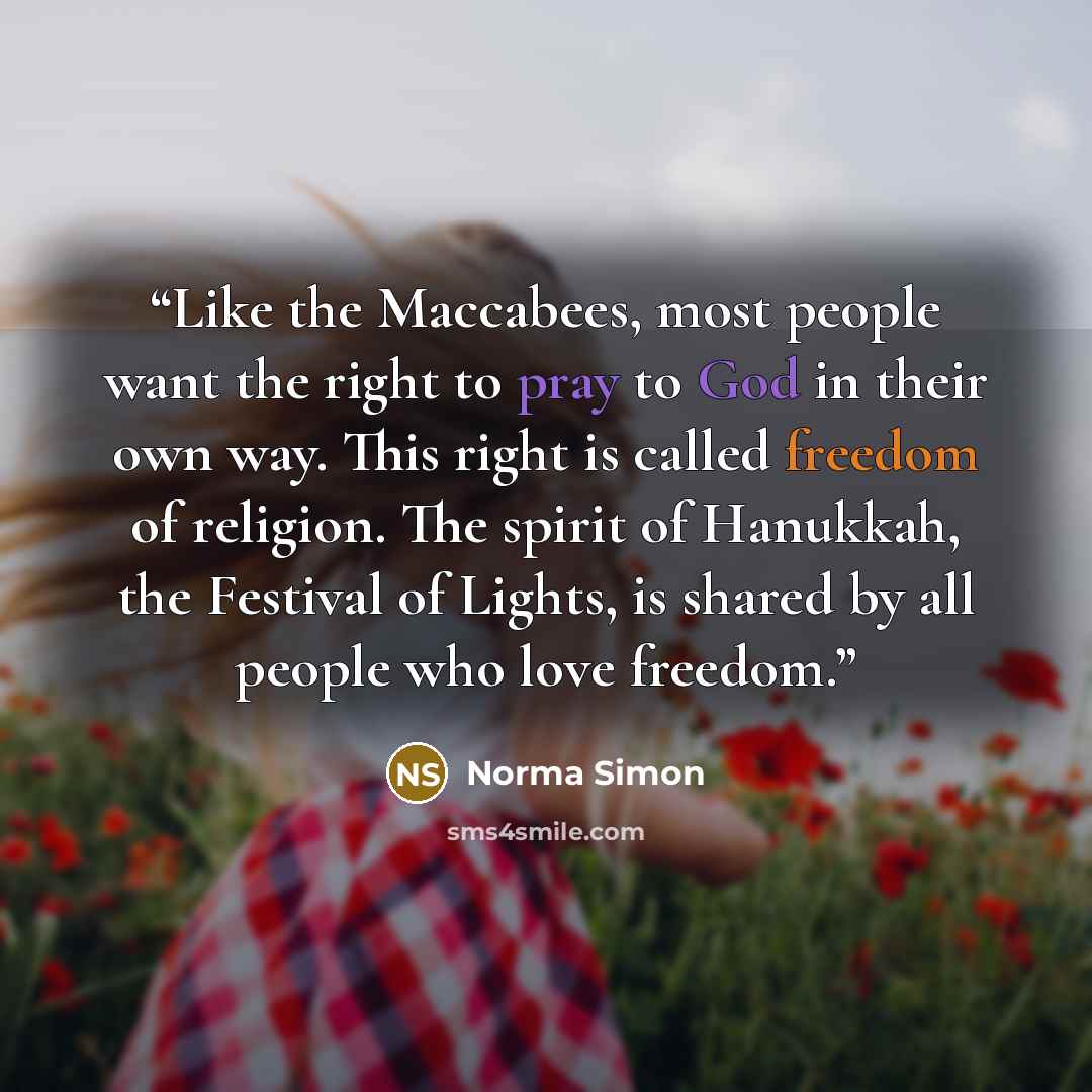 “Like the Maccabees, most people want the right to pray to God in their own way. This right is called freedom of religion. The spirit of Hanukkah, the Festival of Lights, is shared by all people who love freedom.” quote by Norma Simon