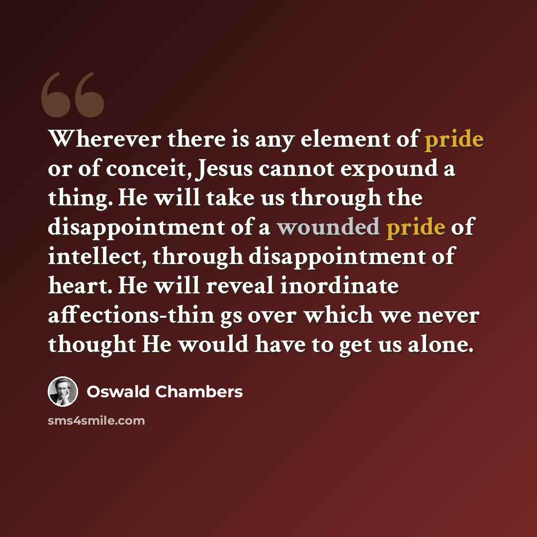 “Wherever there is any element of pride or of conceit, Jesus cannot expound a thing. He will take us through the disappointment of a wounded pride of intellect, through disappointment of heart. He will reveal inordinate affections-thin gs over which we never thought He would have to get us alone.” quote by Oswald Chambers