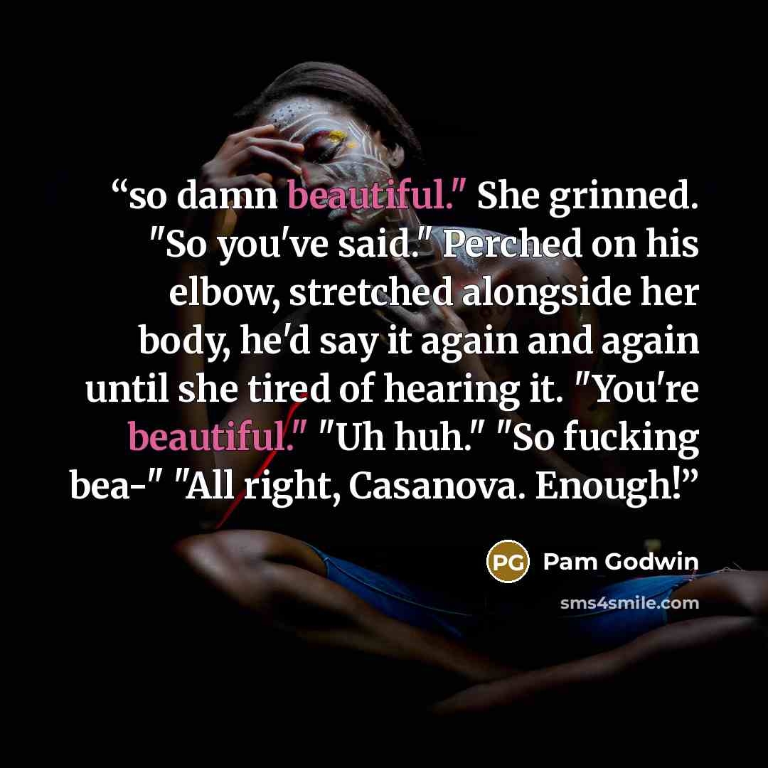 “so damn beautiful." She grinned. "So you've said." Perched on his elbow, stretched alongside her body, he'd say it again and again until she tired of hearing it. "You're beautiful." "Uh huh." "So fucking bea-" "All right, Casanova. Enough!” quote by Pam Godwin