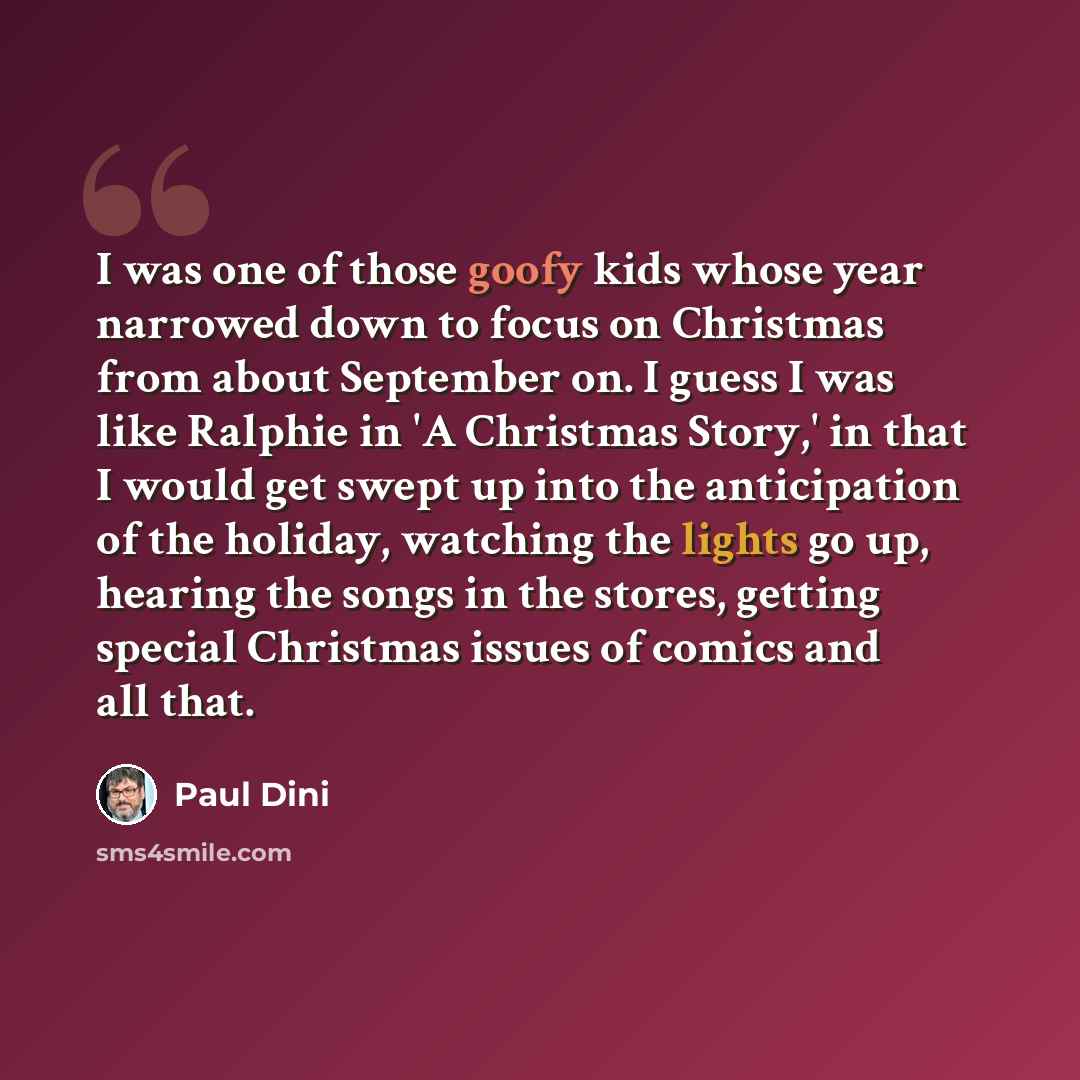 “I was one of those goofy kids whose year narrowed down to focus on Christmas from about September on. I guess I was like Ralphie in 'A Christmas Story,' in that I would get swept up into the anticipation of the holiday, watching the lights go up, hearing the songs in the stores, getting special…” quote by Paul Dini