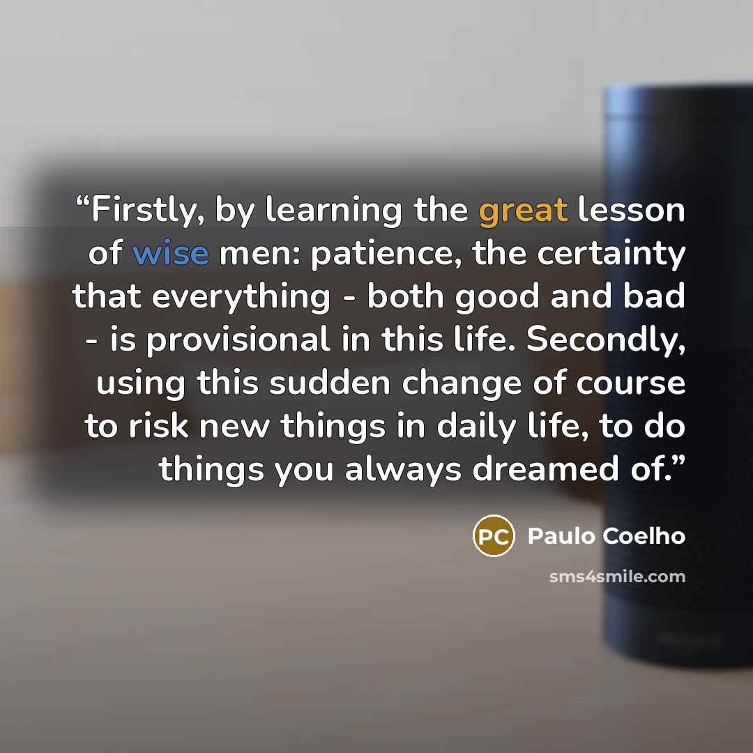 “Firstly, by learning the great lesson of wise men: patience, the certainty that everything - both good and bad - is provisional in this life. Secondly, using this sudden change of course to risk new things in daily life, to do things you always dreamed of.” quote by Paulo Coelho
