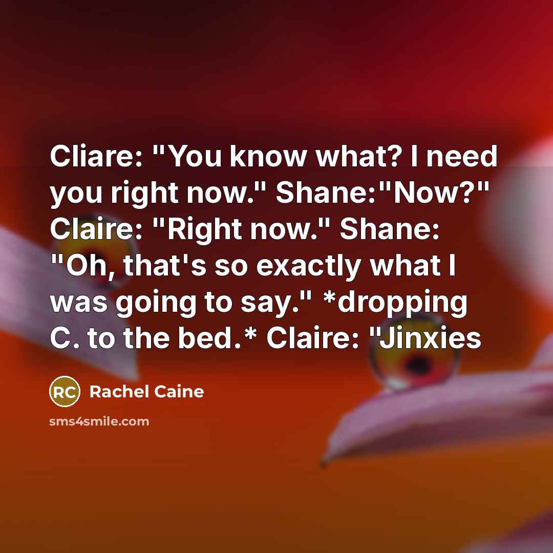 “Cliare: "You know what? I need you right now." Shane:"Now?" Claire: "Right now." Shane: "Oh, that's so exactly what I was going to say." *dropping C. to the bed.* Claire: "Jinxies” quote by Rachel Caine