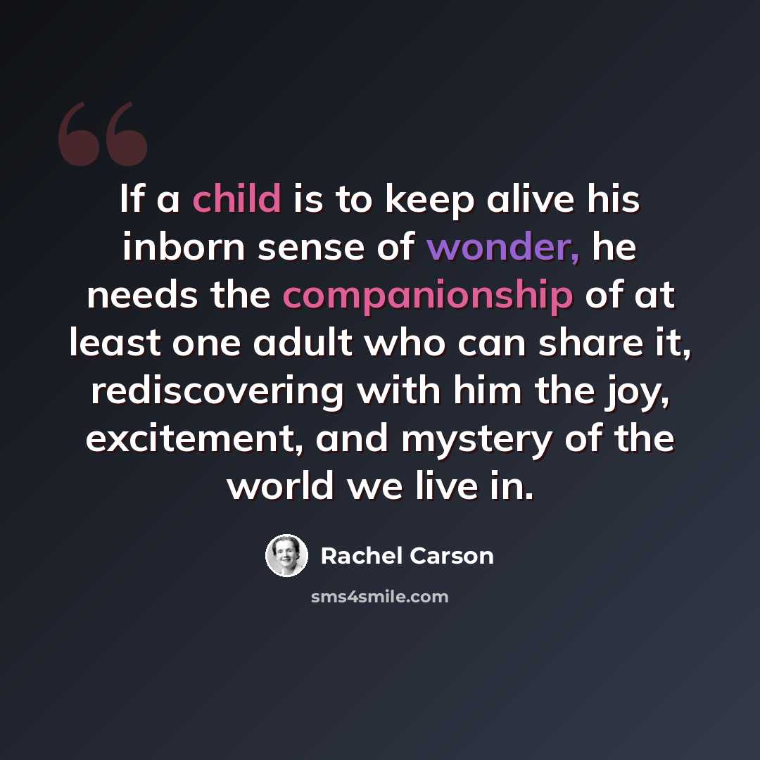 “If a child is to keep alive his inborn sense of wonder, he needs the companionship of at least one adult who can share it, rediscovering with him the joy, excitement, and mystery of the world we live in.” quote by Rachel Carson
