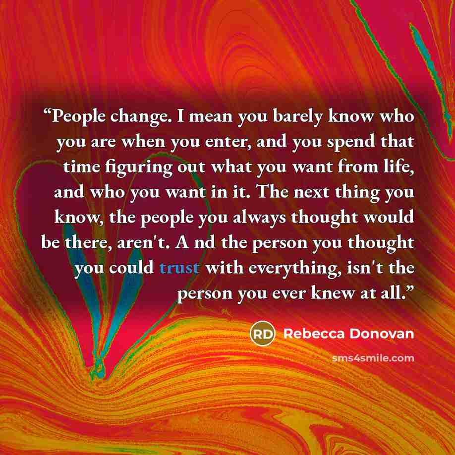 “People change. I mean you barely know who you are when you enter, and you spend that time figuring out what you want from life, and who you want in it. The next thing you know, the people you always thought would be there, aren't. A nd the person you thought you could trust with everything, isn't…” quote by Rebecca Donovan