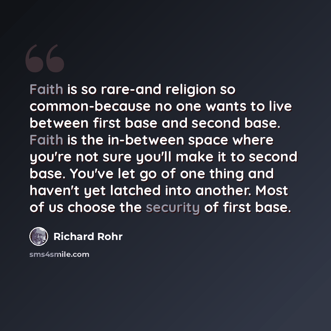 “Faith is so rare-and religion so common-because no one wants to live between first base and second base. Faith is the in-between space where you're not sure you'll make it to second base. You've let go of one thing and haven't yet latched into another. Most of us choose the security of first base.” quote by Richard Rohr