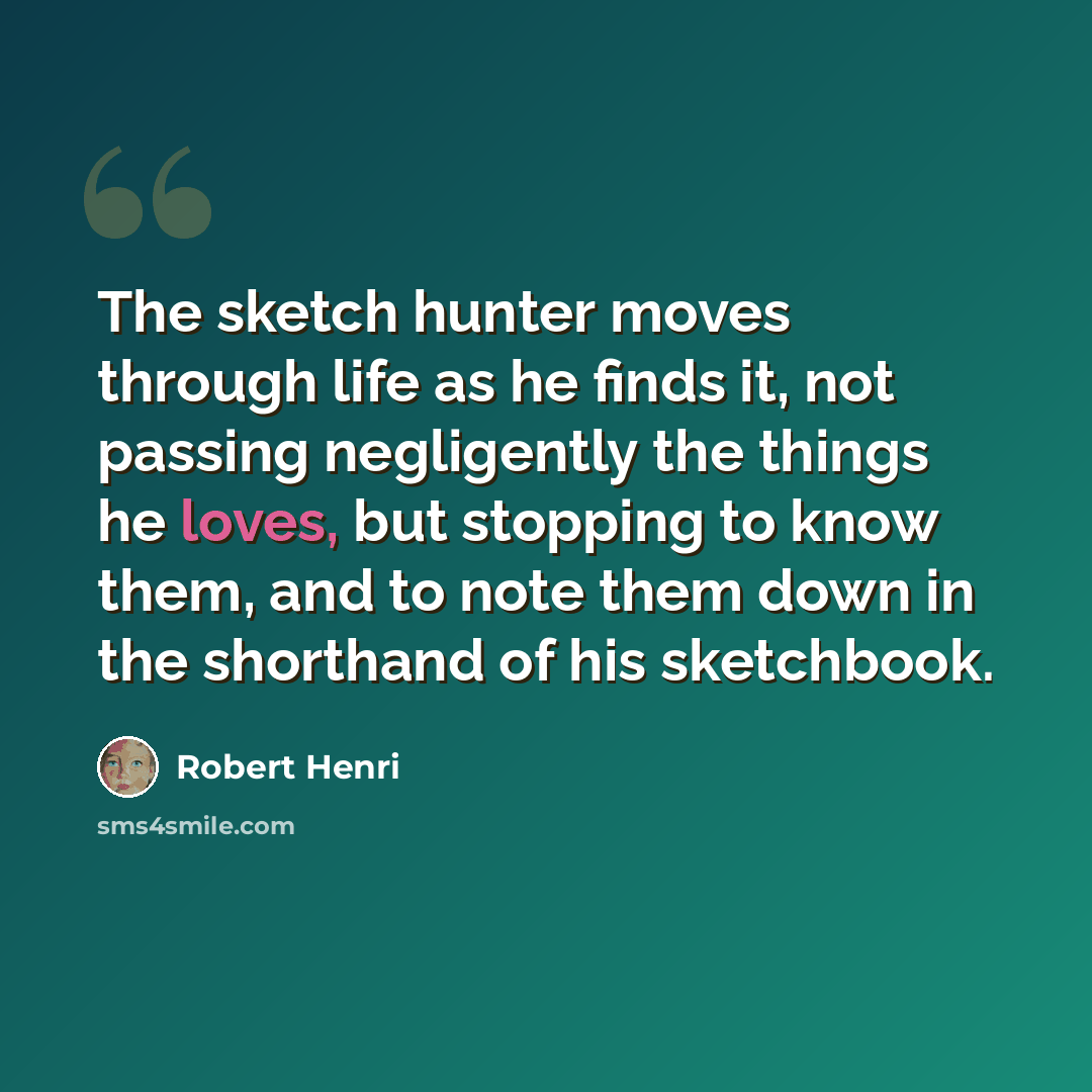 “The sketch hunter moves through life as he finds it, not passing negligently the things he loves, but stopping to know them, and to note them down in the shorthand of his sketchbook.” quote by Robert Henri