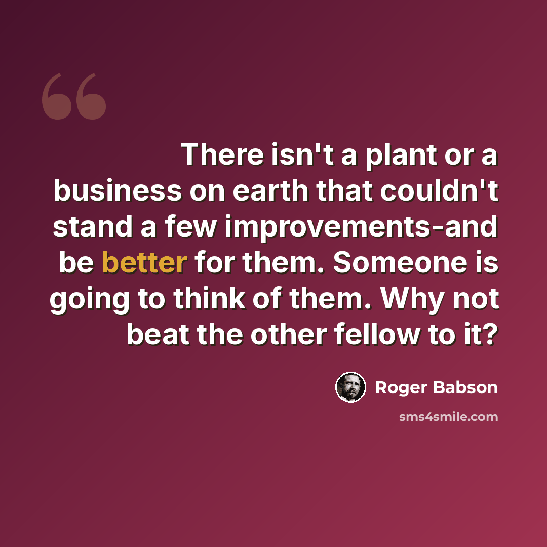“There isn't a plant or a business on earth that couldn't stand a few improvements-and be better for them. Someone is going to think of them. Why not beat the other fellow to it?” quote by Roger Babson