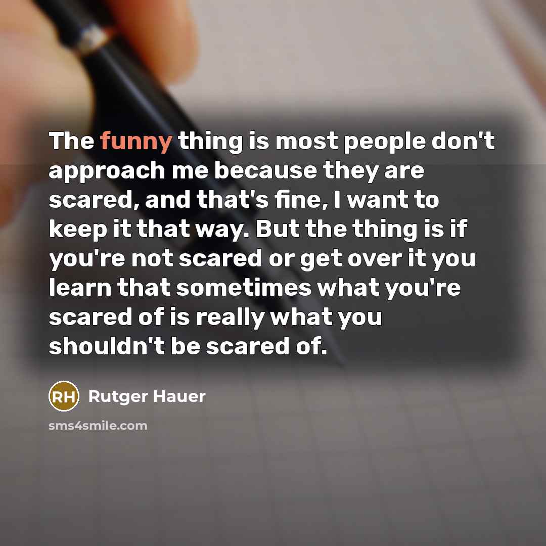 “The funny thing is most people don't approach me because they are scared, and that's fine, I want to keep it that way. But the thing is if you're not scared or get over it you learn that sometimes what you're scared of is really what you shouldn't be scared of.” quote by Rutger Hauer
