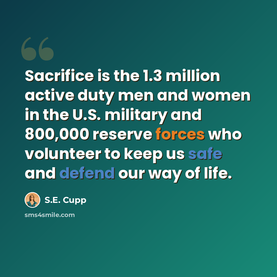 “Sacrifice is the 1.3 million active duty men and women in the U.S. military and 800,000 reserve forces who volunteer to keep us safe and defend our way of life.” quote by S.E. Cupp