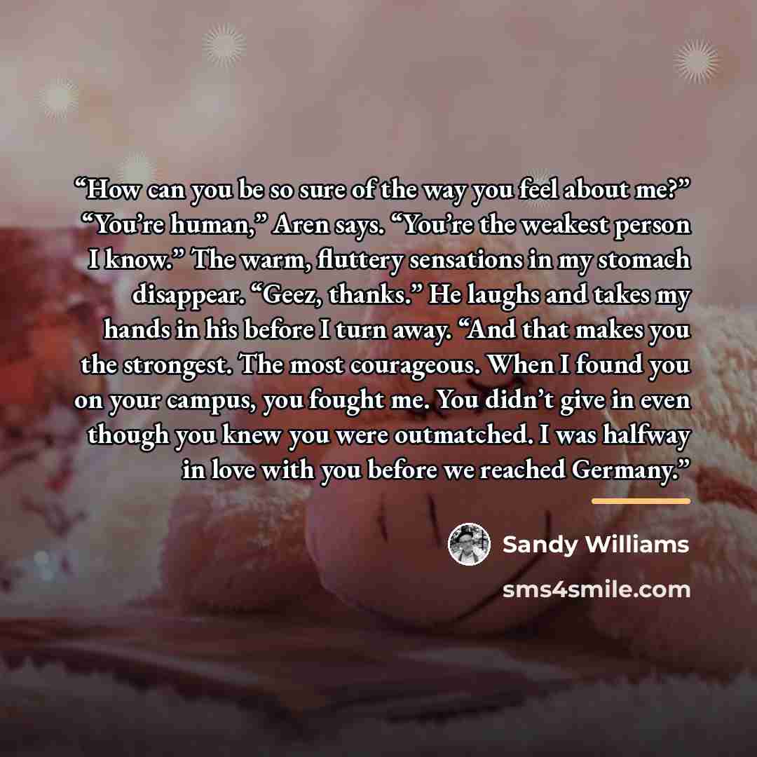 “How can you be so sure of the way you feel about me?” “You’re human,” Aren says. “You’re the weakest person I know.” The warm, fluttery sensations in my stomach disappear. “Geez, thanks.” He laughs and takes my hands in his before I turn away. “And that makes you the strongest. The most…” quote by Sandy Williams