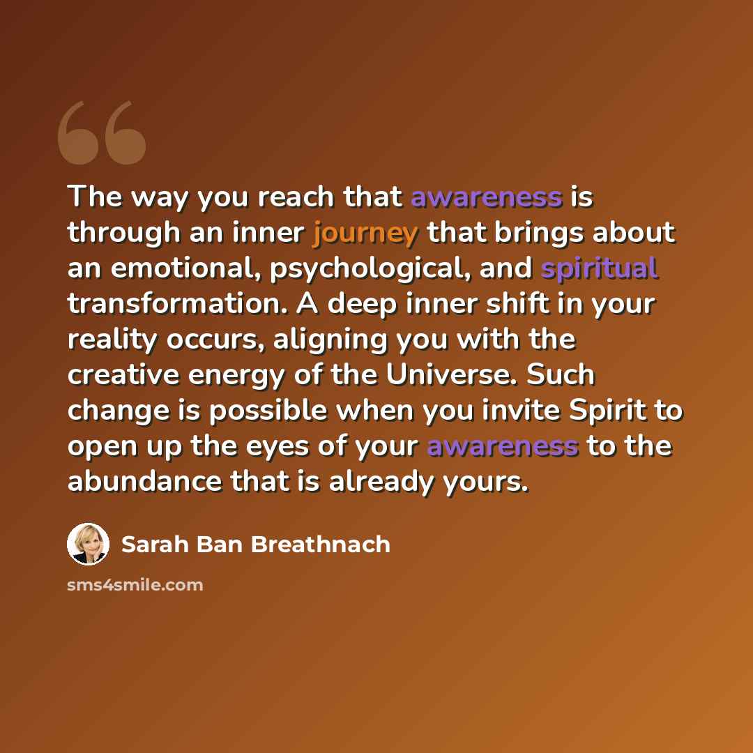 “The way you reach that awareness is through an inner journey that brings about an emotional, psychological, and spiritual transformation. A deep inner shift in your reality occurs, aligning you with the creative energy of the Universe. Such change is possible when you invite Spirit to open up the…” quote by Sarah Ban Breathnach