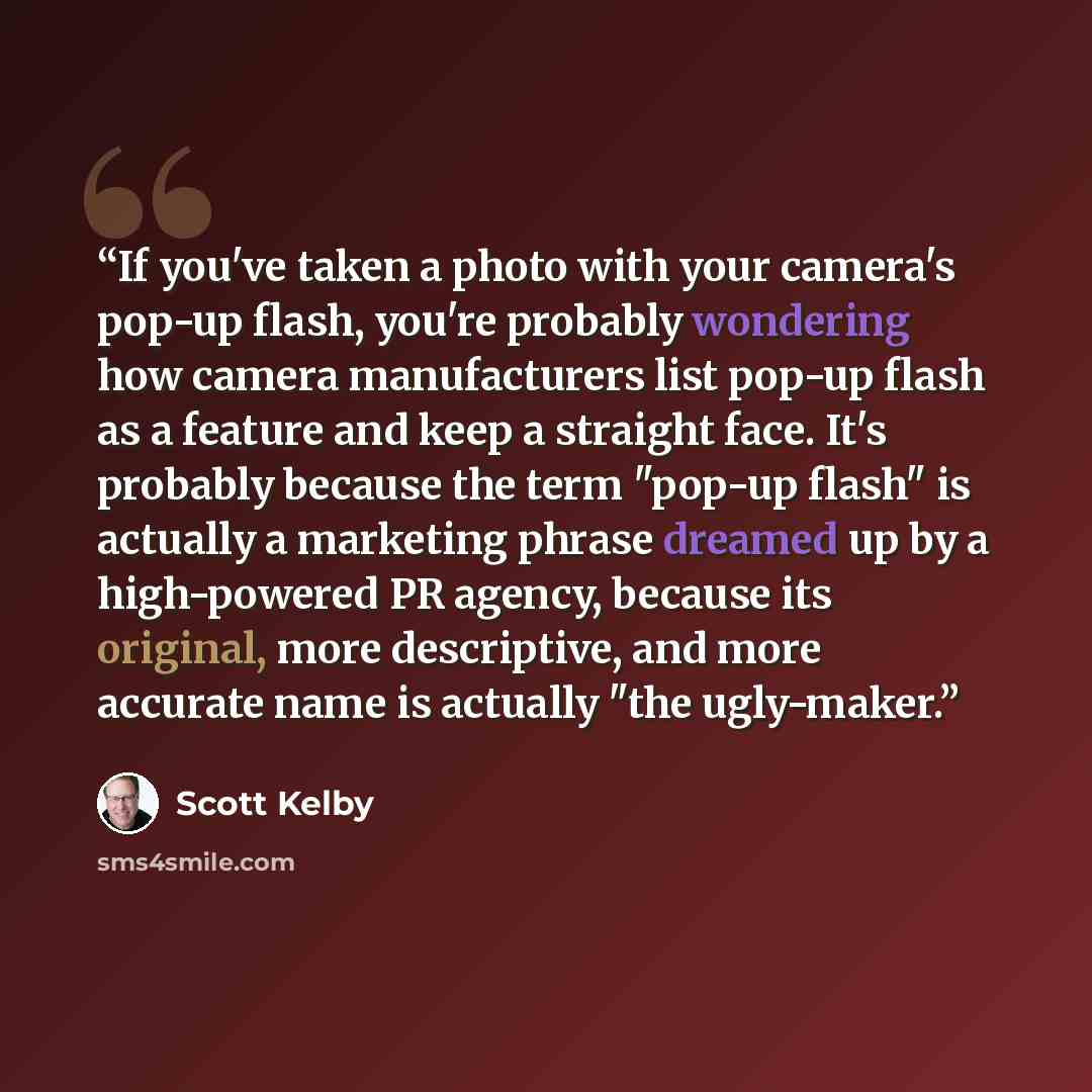 “If you've taken a photo with your camera's pop-up flash, you're probably wondering how camera manufacturers list pop-up flash as a feature and keep a straight face. It's probably because the term "pop-up flash" is actually a marketing phrase dreamed up by a high-powered PR agency, because its…” quote by Scott Kelby