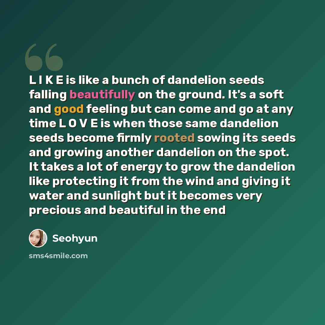 “L I K E is like a bunch of dandelion seeds falling beautifully on the ground. It's a soft and good feeling but can come and go at any time L O V E is when those same dandelion seeds become firmly rooted sowing its seeds and growing another dandelion on the spot. It takes a lot of energy to grow…” quote by Seohyun
