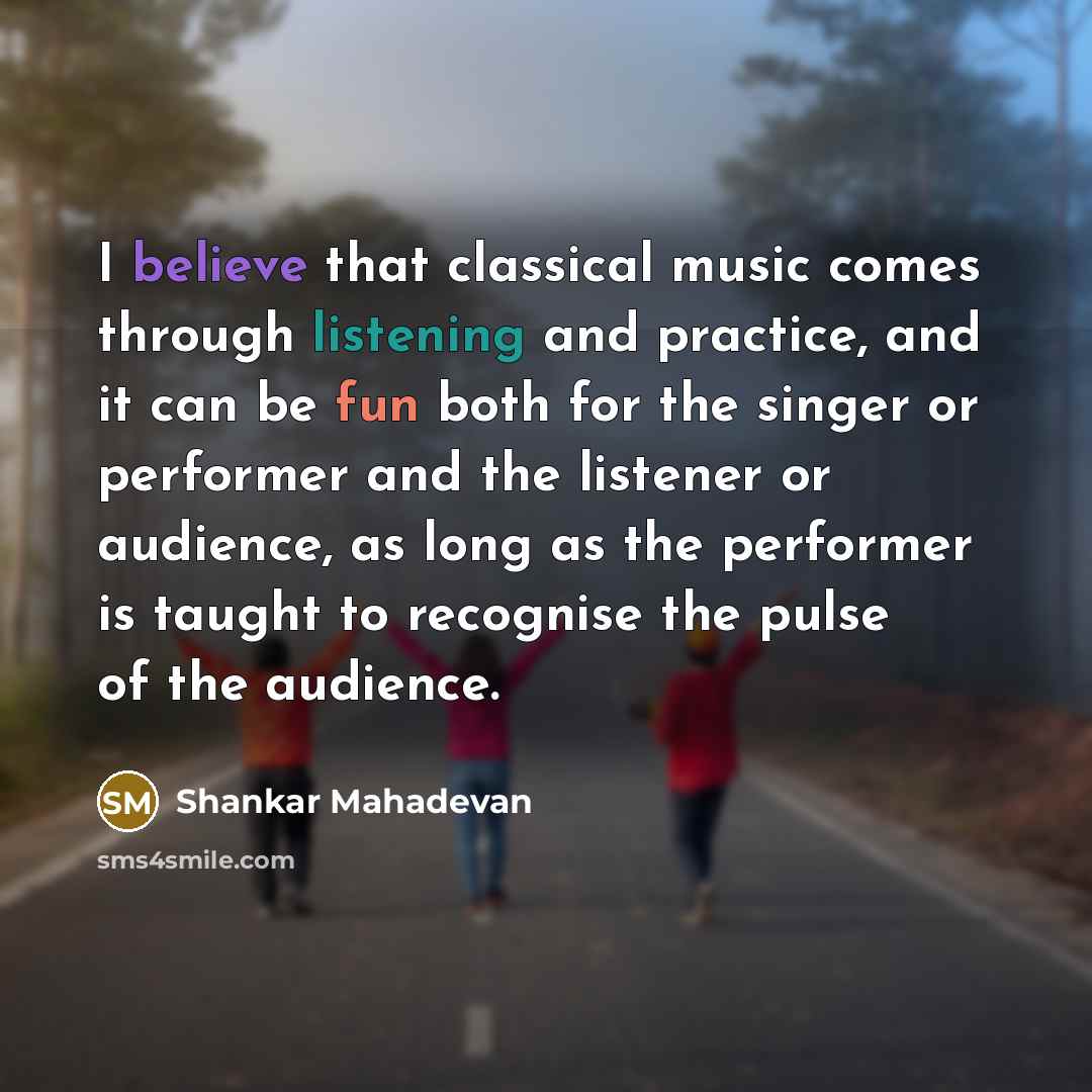 “I believe that classical music comes through listening and practice, and it can be fun both for the singer or performer and the listener or audience, as long as the performer is taught to recognise the pulse of the audience.” quote by Shankar Mahadevan