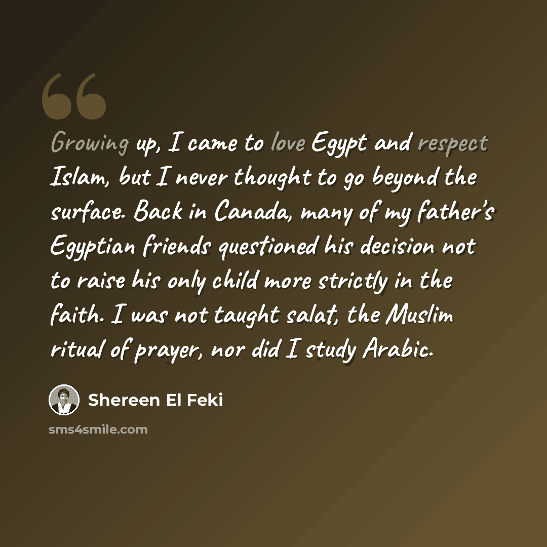 “Growing up, I came to love Egypt and respect Islam, but I never thought to go beyond the surface. Back in Canada, many of my father's Egyptian friends questioned his decision not to raise his only child more strictly in the faith. I was not taught salat, the Muslim ritual of prayer, nor did I…” quote by Shereen El Feki
