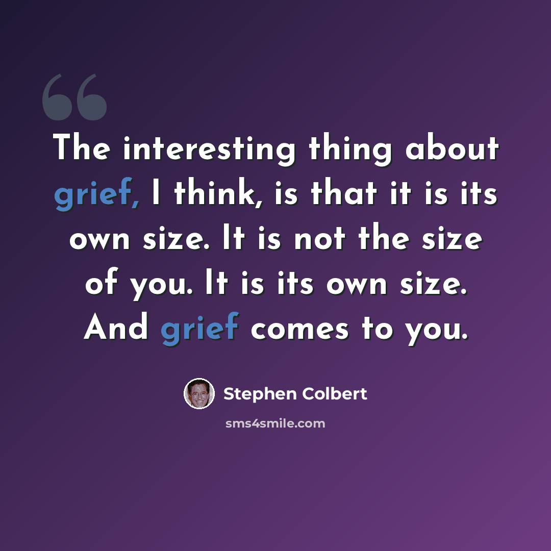“The interesting thing about grief, I think, is that it is its own size. It is not the size of you. It is its own size. And grief comes to you.” quote by Stephen Colbert