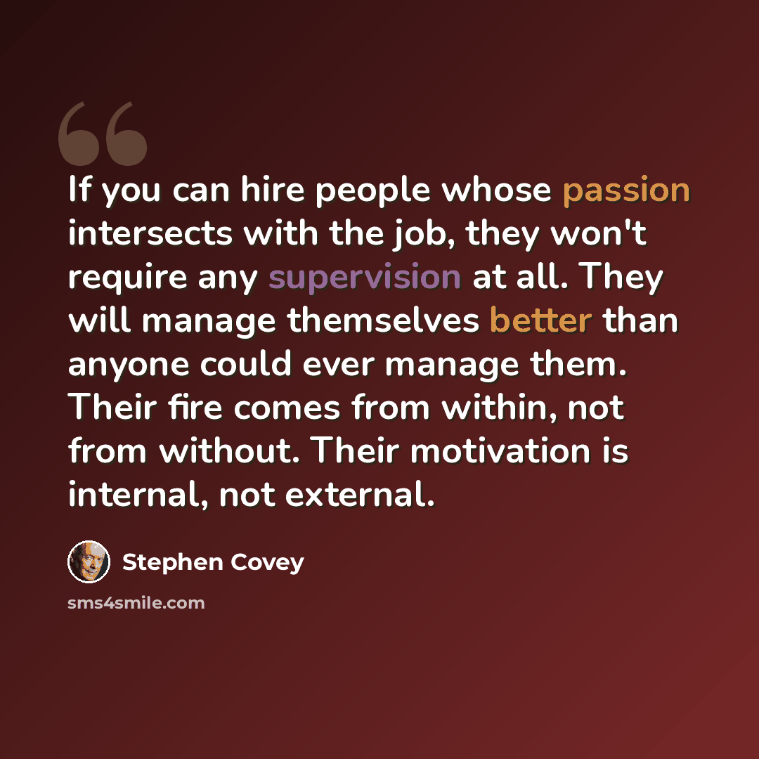 “If you can hire people whose passion intersects with the job, they won't require any supervision at all. They will manage themselves better than anyone could ever manage them. Their fire comes from within, not from without. Their motivation is internal, not external.” quote by Stephen Covey