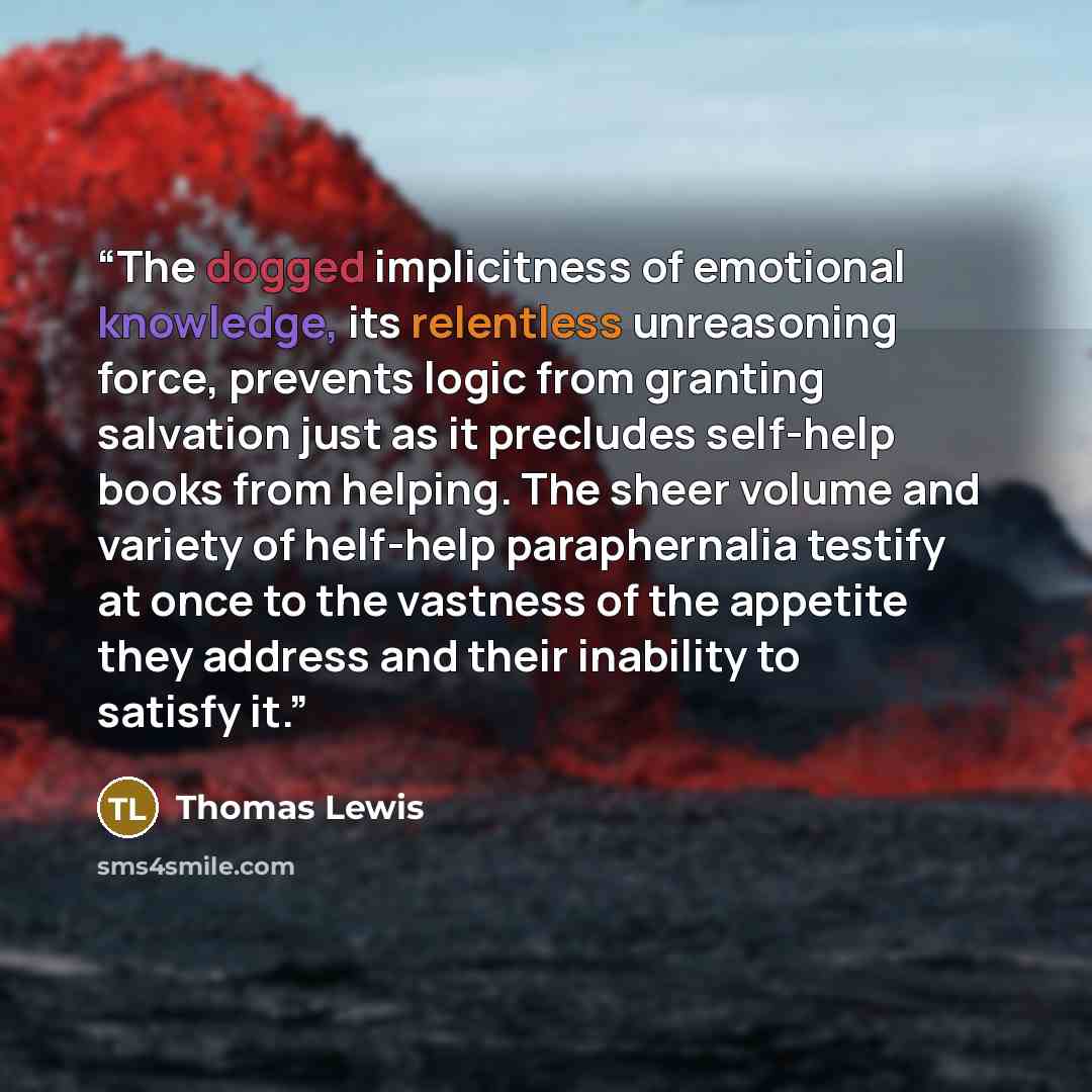 “The dogged implicitness of emotional knowledge, its relentless unreasoning force, prevents logic from granting salvation just as it precludes self-help books from helping. The sheer volume and variety of helf-help paraphernalia testify at once to the vastness of the appetite they address and their…” quote by Thomas Lewis