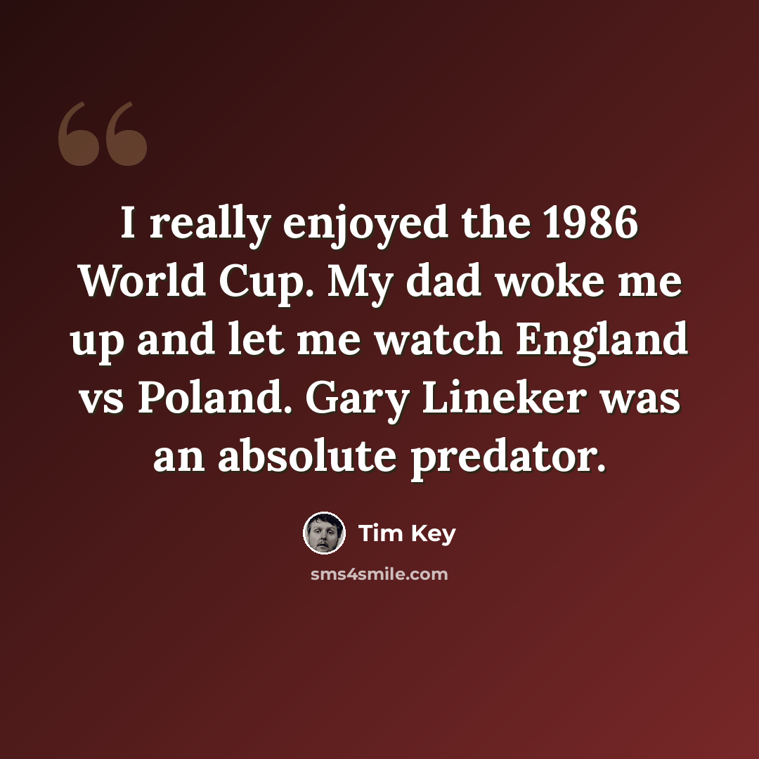 “I really enjoyed the 1986 World Cup. My dad woke me up and let me watch England vs Poland. Gary Lineker was an absolute predator.” quote by Tim Key