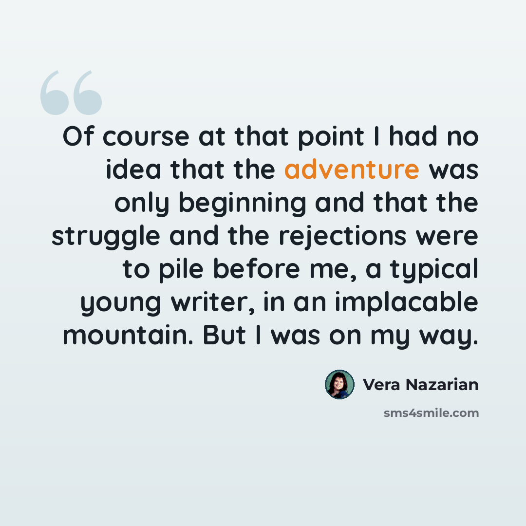 “Of course at that point I had no idea that the adventure was only beginning and that the struggle and the rejections were to pile before me, a typical young writer, in an implacable mountain. But I was on my way.” quote by Vera Nazarian