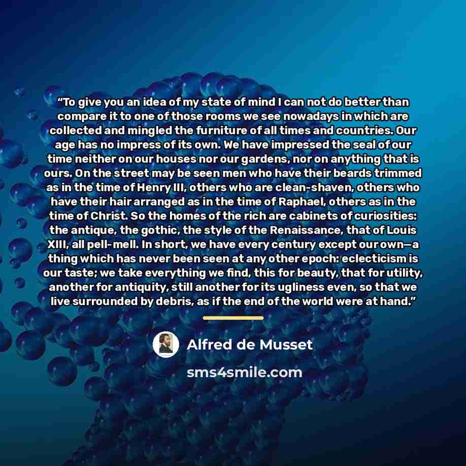 “To give you an idea of my state of mind I can not do better than compare it to one of those rooms we see nowadays in which are collected and mingled the furniture of all times and countries. Our age has no impress of its own. We have impressed the seal of our time neither on our houses nor our…” quote by Alfred De Musset